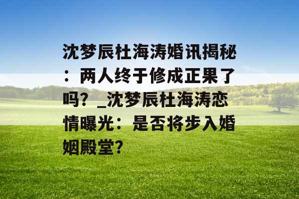沈梦辰杜海涛婚讯揭秘：两人终于修成正果了吗？_沈梦辰杜海涛恋情曝光：是否将步入婚姻殿堂？