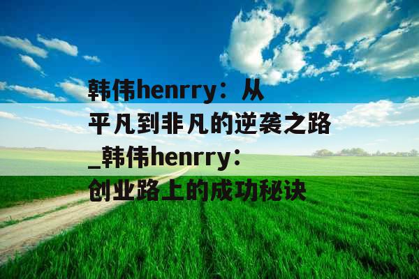 韩伟henrry：从平凡到非凡的逆袭之路_韩伟henrry：创业路上的成功秘诀