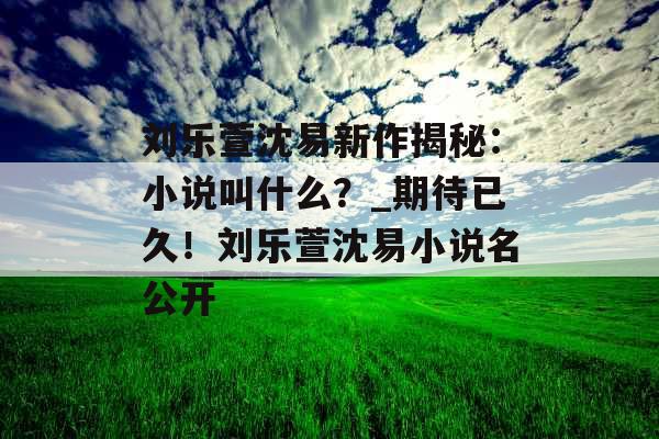 刘乐萱沈易新作揭秘：小说叫什么？_期待已久！刘乐萱沈易小说名公开