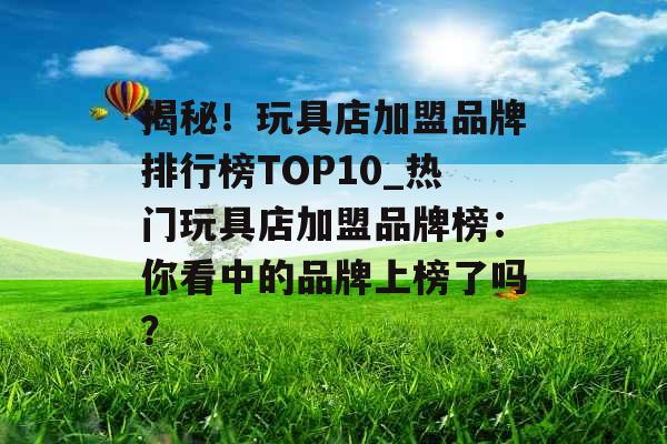 揭秘！玩具店加盟品牌排行榜TOP10_热门玩具店加盟品牌榜：你看中的品牌上榜了吗？