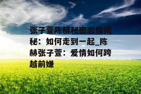 张子萱陈赫秘密恋情揭秘：如何走到一起_陈赫张子萱：爱情如何跨越前嫌