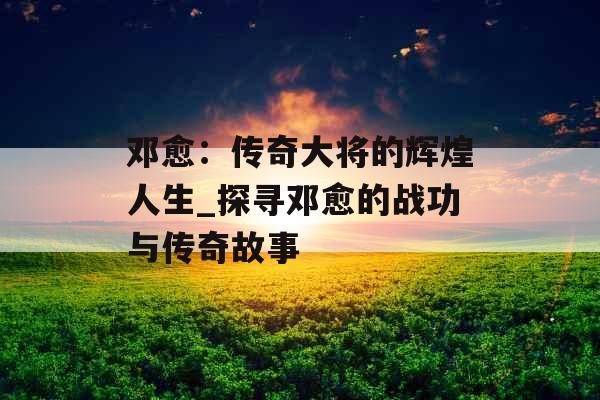 邓愈：传奇大将的辉煌人生_探寻邓愈的战功与传奇故事