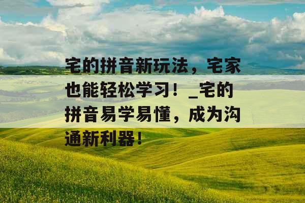 宅的拼音新玩法，宅家也能轻松学习！_宅的拼音易学易懂，成为沟通新利器！