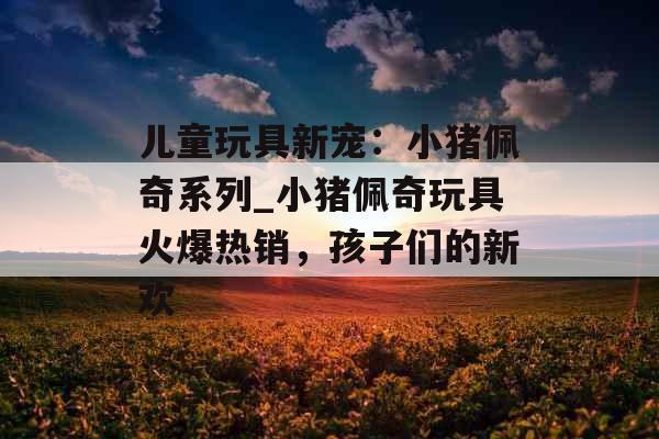 儿童玩具新宠：小猪佩奇系列_小猪佩奇玩具火爆热销，孩子们的新欢