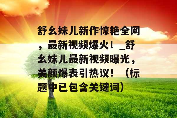 舒幺妹儿新作惊艳全网，最新视频爆火！_舒幺妹儿最新视频曝光，美颜爆表引热议！（标题中已包含关键词）