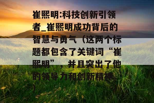 崔熙明:科技创新引领者_崔熙明成功背后的智慧与勇气（这两个标题都包含了关键词“崔熙明”，并且突出了他的领导力和创新精神。）