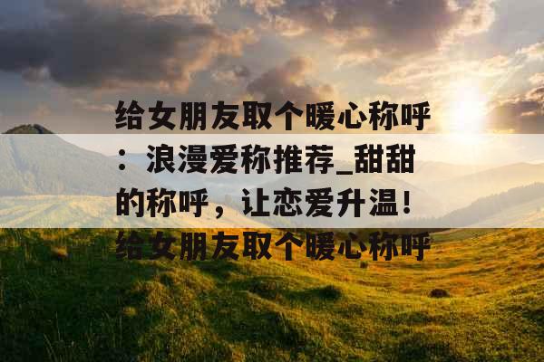 给女朋友取个暖心称呼：浪漫爱称推荐_甜甜的称呼，让恋爱升温！给女朋友取个暖心称呼