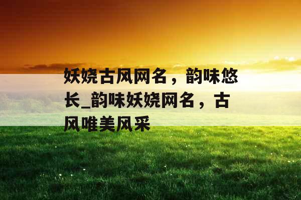 妖娆古风网名，韵味悠长_韵味妖娆网名，古风唯美风采