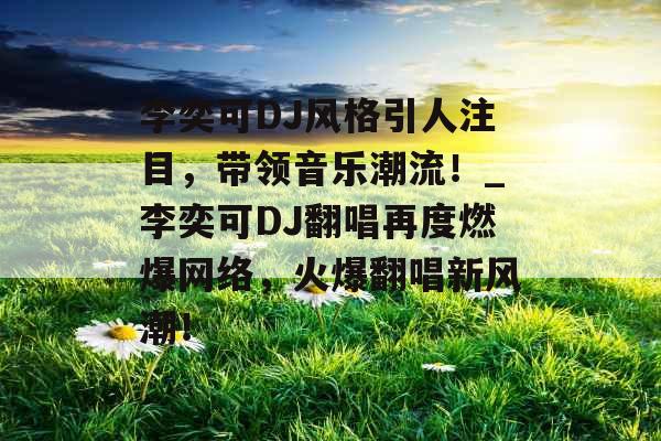 李奕可DJ风格引人注目，带领音乐潮流！_李奕可DJ翻唱再度燃爆网络，火爆翻唱新风潮！
