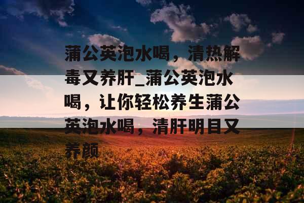 蒲公英泡水喝，清热解毒又养肝_蒲公英泡水喝，让你轻松养生蒲公英泡水喝，清肝明目又养颜