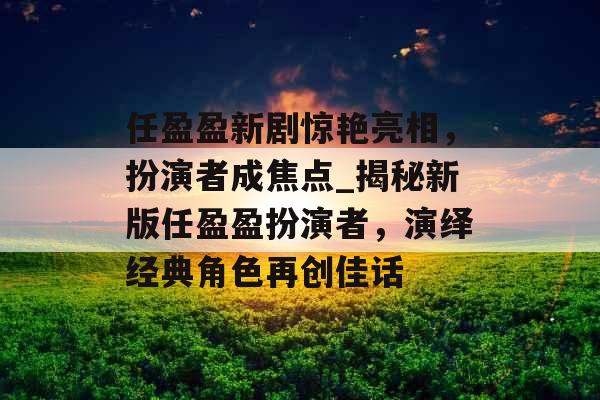 任盈盈新剧惊艳亮相，扮演者成焦点_揭秘新版任盈盈扮演者，演绎经典角色再创佳话