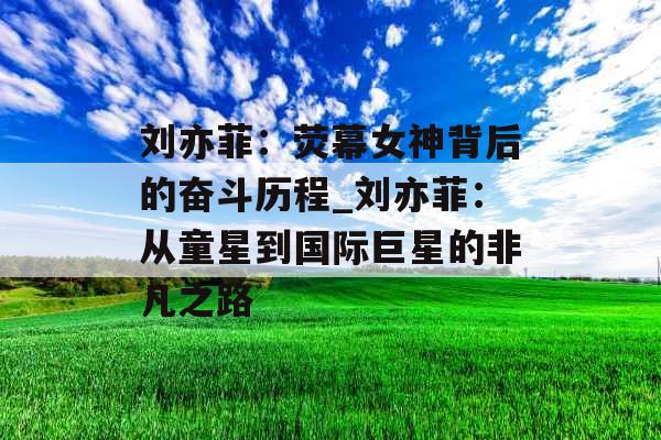 刘亦菲：荧幕女神背后的奋斗历程_刘亦菲：从童星到国际巨星的非凡之路