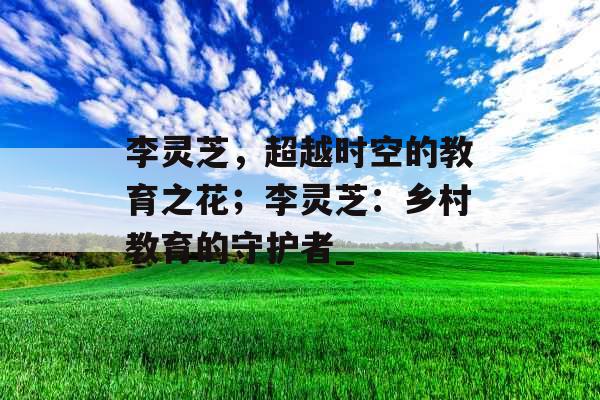 李灵芝,超越时空的教育之花;李灵芝:乡村教育的守护者_