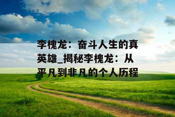 李槐龙：奋斗人生的真英雄_揭秘李槐龙：从平凡到非凡的个人历程