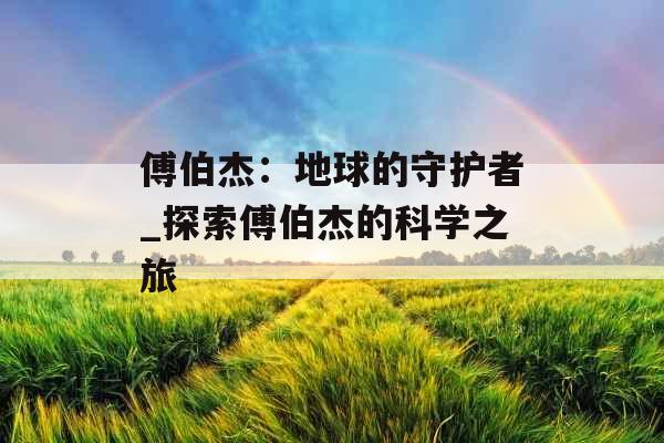 傅伯杰：地球的守护者_探索傅伯杰的科学之旅