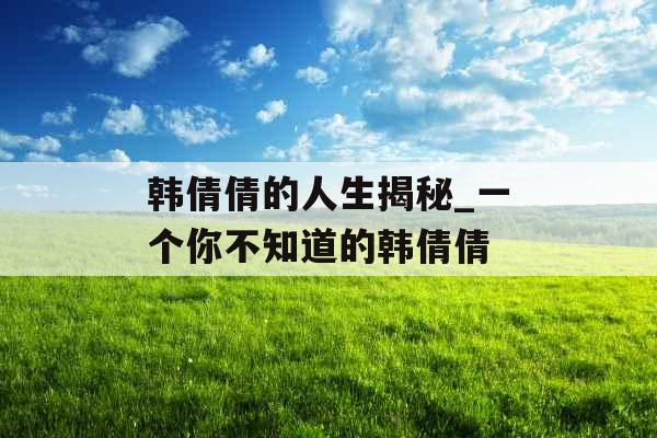 韩倩倩的人生揭秘_一个你不知道的韩倩倩