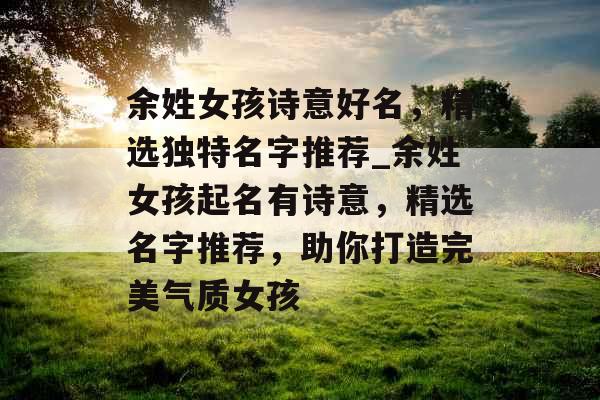 余姓女孩诗意好名，精选独特名字推荐_余姓女孩起名有诗意，精选名字推荐，助你打造完美气质女孩