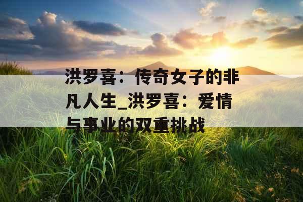 洪罗喜：传奇女子的非凡人生_洪罗喜：爱情与事业的双重挑战