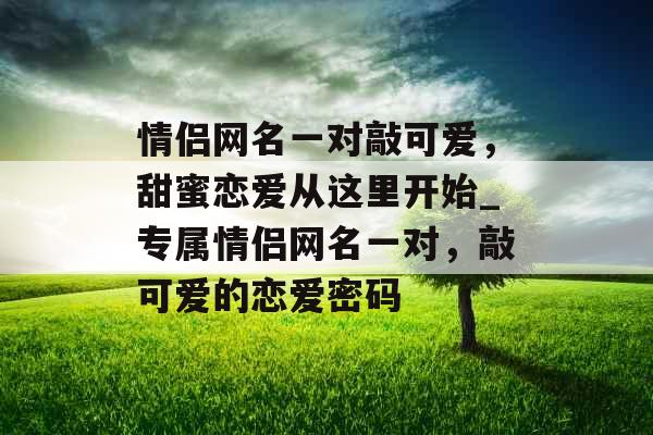 情侣网名一对敲可爱，甜蜜恋爱从这里开始_专属情侣网名一对，敲可爱的恋爱密码