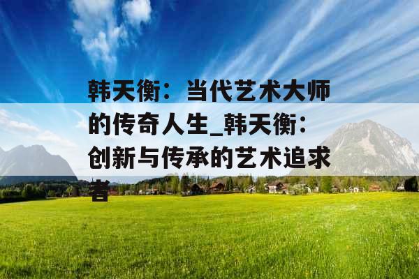 韩天衡：当代艺术大师的传奇人生_韩天衡：创新与传承的艺术追求者