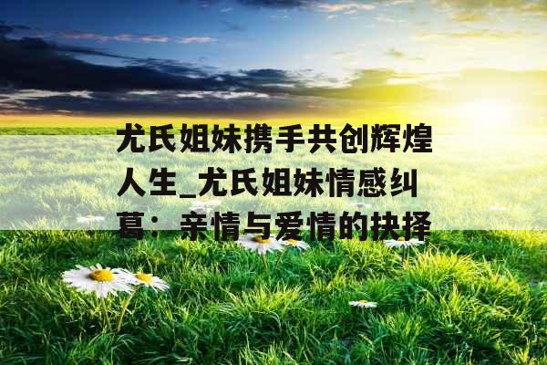 尤氏姐妹携手共创辉煌人生_尤氏姐妹情感纠葛：亲情与爱情的抉择