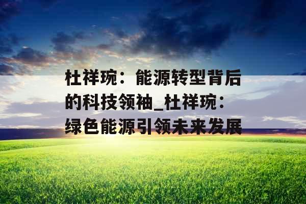 杜祥琬：能源转型背后的科技领袖_杜祥琬：绿色能源引领未来发展