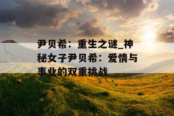 尹贝希：重生之谜_神秘女子尹贝希：爱情与事业的双重挑战