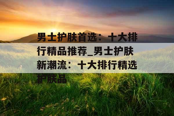 男士护肤首选：十大排行精品推荐_男士护肤新潮流：十大排行精选护肤品