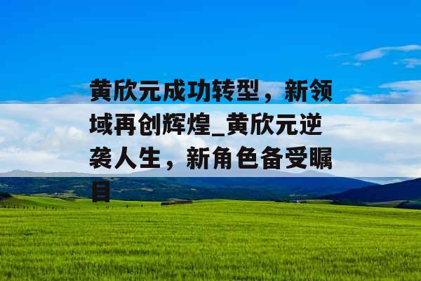 黄欣元成功转型，新领域再创辉煌_黄欣元逆袭人生，新角色备受瞩目