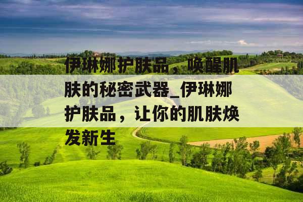 伊琳娜护肤品，唤醒肌肤的秘密武器_伊琳娜护肤品，让你的肌肤焕发新生