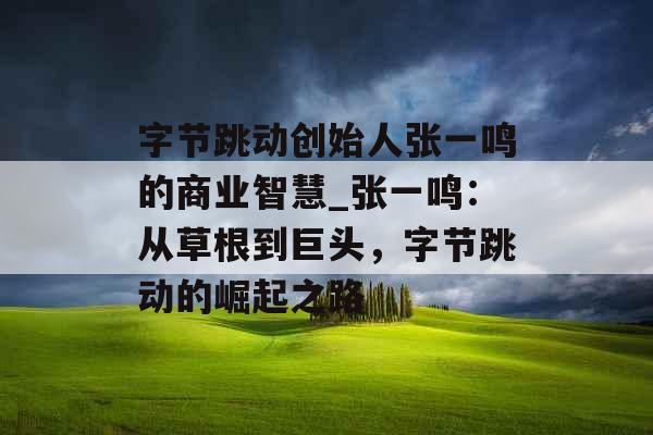 字节跳动创始人张一鸣的商业智慧_张一鸣：从草根到巨头，字节跳动的崛起之路
