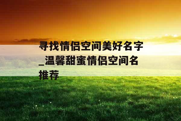 寻找情侣空间美好名字_温馨甜蜜情侣空间名推荐