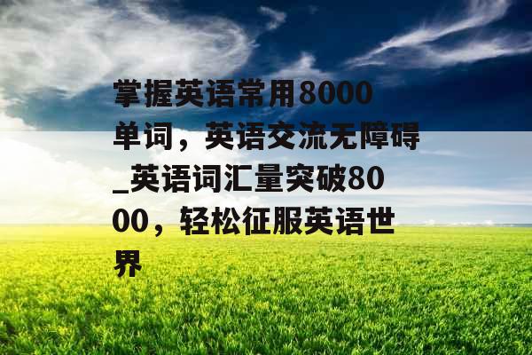 掌握英语常用8000单词，英语交流无障碍_英语词汇量突破8000，轻松征服英语世界