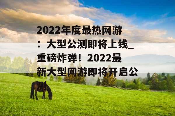 2022年度最热网游：大型公测即将上线_重磅炸弹！2022最新大型网游即将开启公测