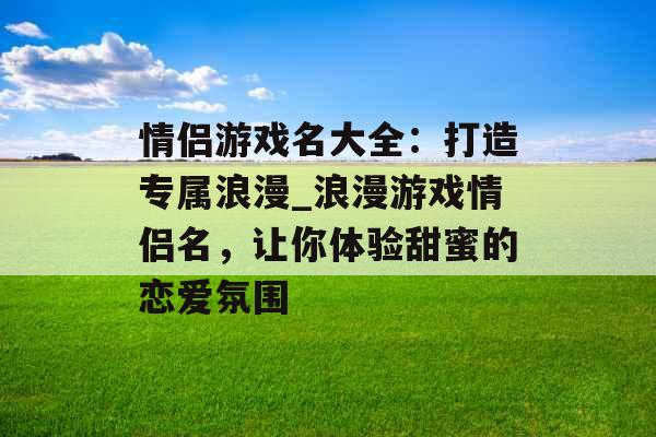 情侣游戏名大全：打造专属浪漫_浪漫游戏情侣名，让你体验甜蜜的恋爱氛围