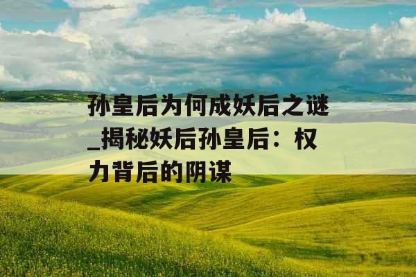 孙皇后为何成妖后之谜_揭秘妖后孙皇后：权力背后的阴谋