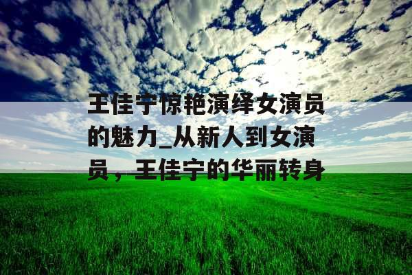 王佳宁惊艳演绎女演员的魅力_从新人到女演员,王佳宁的华丽转身