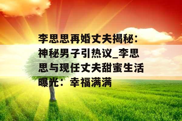 李思思再婚丈夫揭秘：神秘男子引热议_李思思与现任丈夫甜蜜生活曝光：幸福满满
