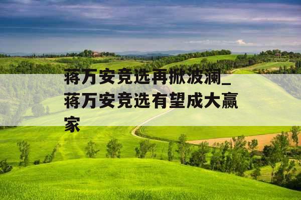 蒋万安竞选再掀波澜_蒋万安竞选有望成大赢家