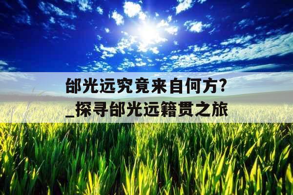 邰光远究竟来自何方?_探寻邰光远籍贯之旅