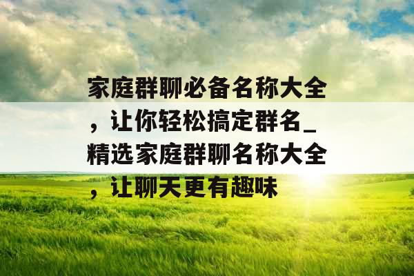 家庭群聊必备名称大全，让你轻松搞定群名_精选家庭群聊名称大全，让聊天更有趣味