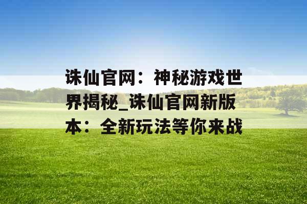 诛仙官网：神秘游戏世界揭秘_诛仙官网新版本：全新玩法等你来战