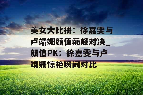美女大比拼：徐嘉雯与卢靖姗颜值巅峰对决_颜值PK：徐嘉雯与卢靖姗惊艳瞬间对比
