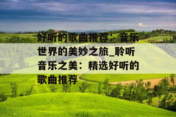 好听的歌曲推荐：音乐世界的美妙之旅_聆听音乐之美：精选好听的歌曲推荐