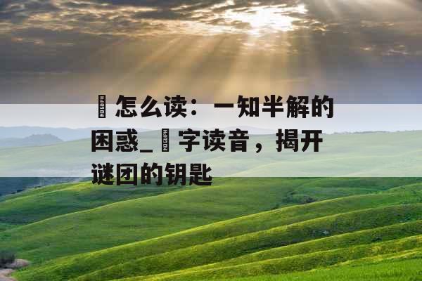氾怎么读:一知半解的困惑_氾字读音,揭开谜团的钥匙