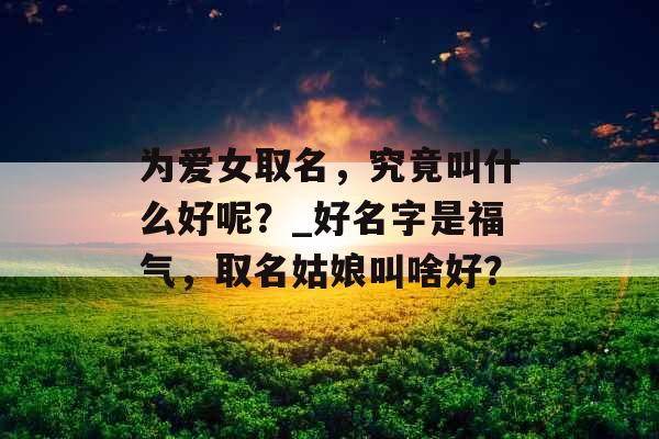 为爱女取名，究竟叫什么好呢？_好名字是福气，取名姑娘叫啥好？