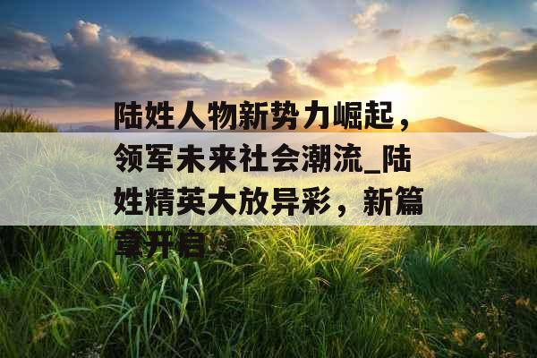 陆姓人物新势力崛起，领军未来社会潮流_陆姓精英大放异彩，新篇章开启