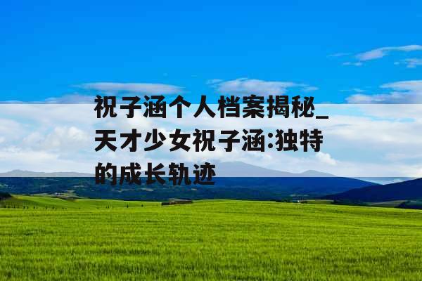 祝子涵个人档案揭秘_天才少女祝子涵:独特的成长轨迹