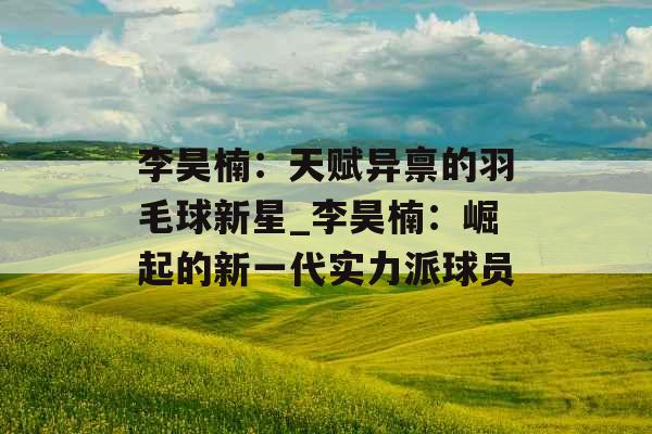 李昊楠：天赋异禀的羽毛球新星_李昊楠：崛起的新一代实力派球员