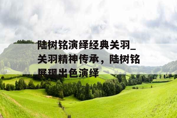 陆树铭演绎经典关羽_关羽精神传承，陆树铭展现出色演绎